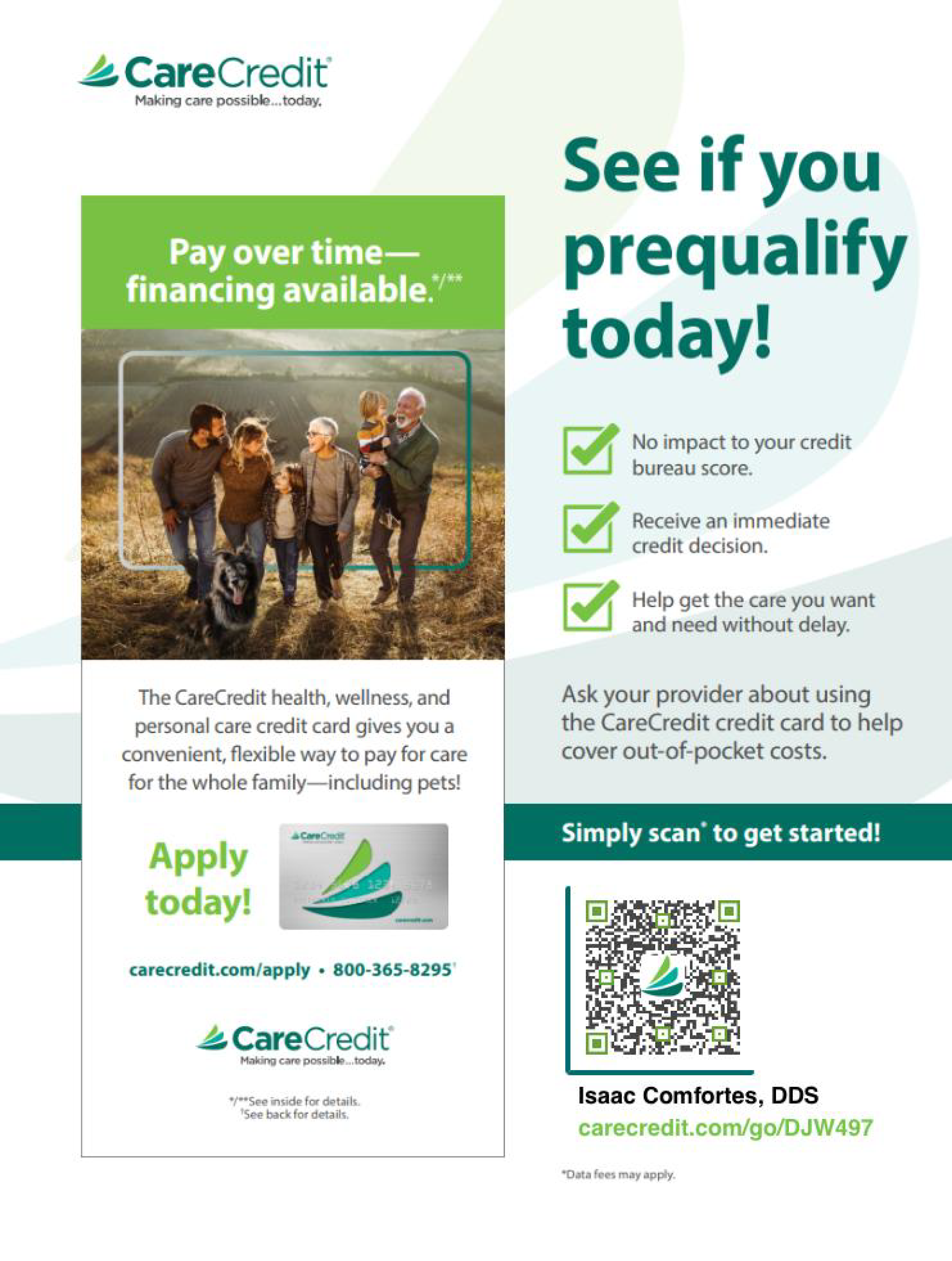 See if you prequalify 
today! 
No impact to  your credit bureau score.
Receive an immediate credit decision.
Help get the care you want.

The CareCredit health, wellness, and personal care credit card gives you a convenient, flexible way to pay for care for the whole family-including pets!

Apply today!