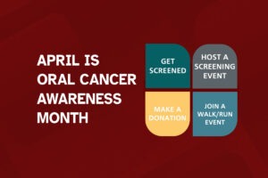 April is Oral Cancer Awareness Month - Get Screened - Host a Screening Event - Make a Donation - Join a Walk/Run Event